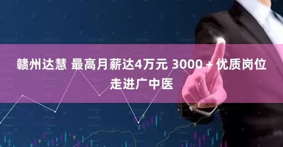 赣州达慧 最高月薪达4万元 3000＋优质岗位走进广中医