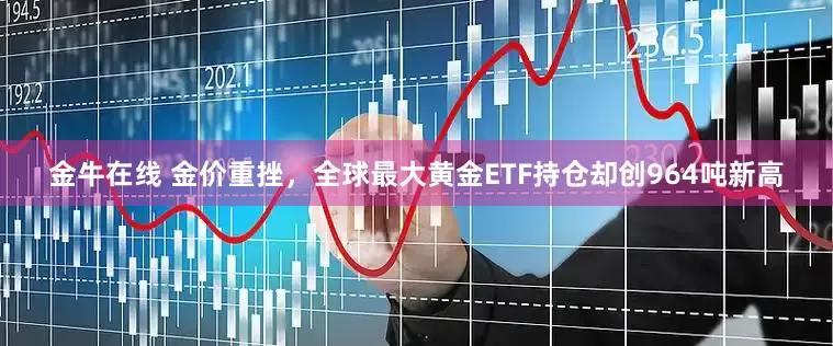 金牛在线 金价重挫，全球最大黄金ETF持仓却创964吨新高