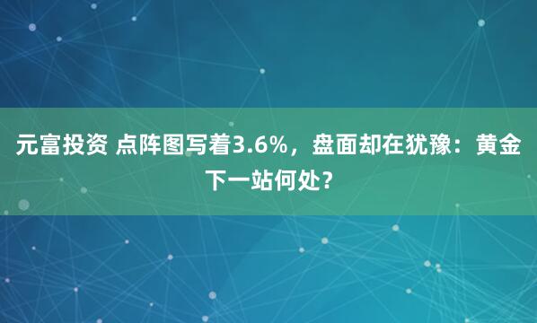 元富投资 点阵图写着3.6%，盘面却在犹豫：黄金下一站何处？