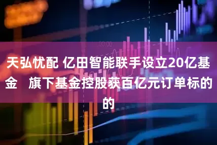 天弘忧配 亿田智能联手设立20亿基金   旗下基金控股获百亿元订单标的