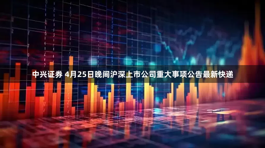中兴证券 4月25日晚间沪深上市公司重大事项公告最新快递