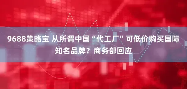 9688策略宝 从所谓中国“代工厂”可低价购买国际知名品牌？商务部回应