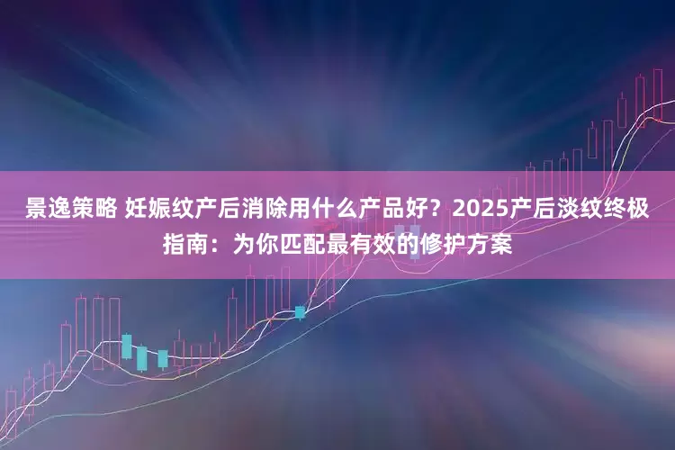 景逸策略 妊娠纹产后消除用什么产品好？2025产后淡纹终极指南：为你匹配最有效的修护方案
