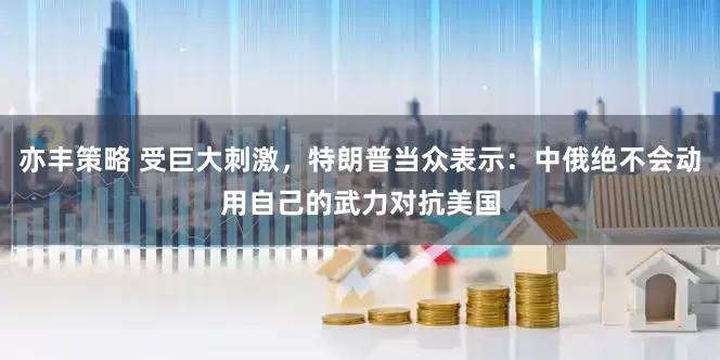 亦丰策略 受巨大刺激，特朗普当众表示：中俄绝不会动用自己的武力对抗美国