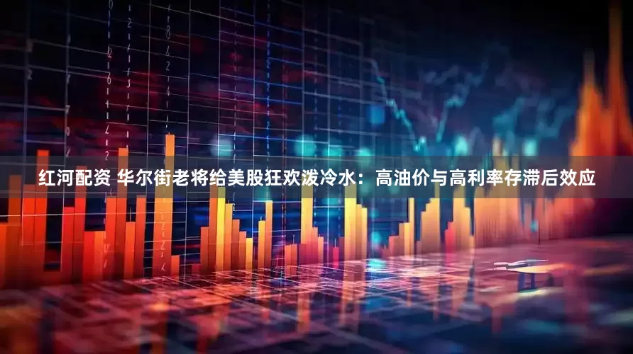 红河配资 华尔街老将给美股狂欢泼冷水：高油价与高利率存滞后效应